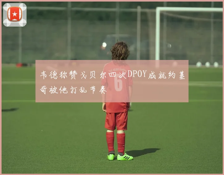 韦德称赞戈贝尔四次DPOY成就约基奇被他打乱节奏