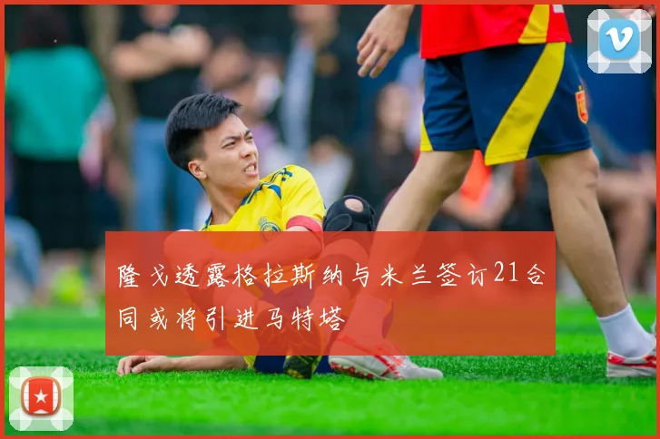 隆戈透露格拉斯纳与米兰签订21合同或将引进马特塔