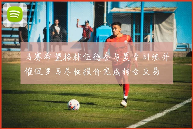 马赛希望格林伍德参与夏季训练并催促罗马尽快报价完成转会交易