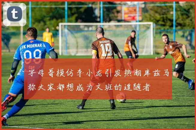 字母哥模仿李小龙引发热潮库兹马称大家都想成为文班的追随者