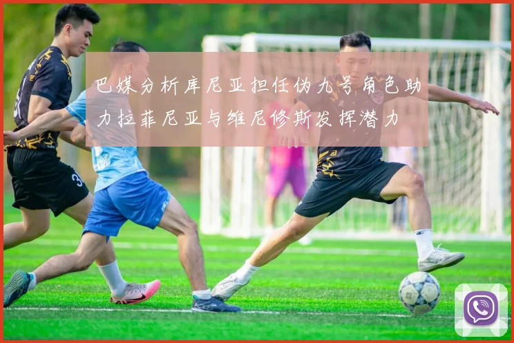 巴媒分析库尼亚担任伪九号角色助力拉菲尼亚与维尼修斯发挥潜力