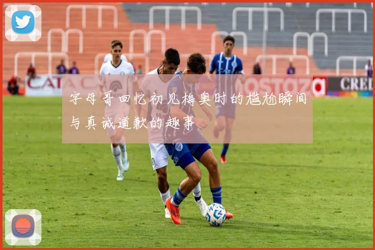 字母哥回忆初见梅奥时的尴尬瞬间与真诚道歉的趣事