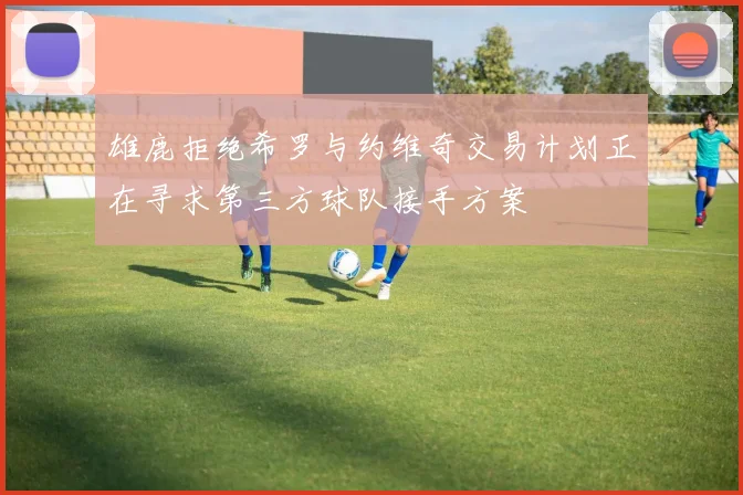 雄鹿拒绝希罗与约维奇交易计划正在寻求第三方球队接手方案