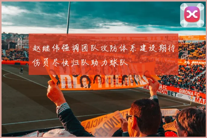 赵继伟强调团队攻防体系建设期待伤员尽快归队助力球队