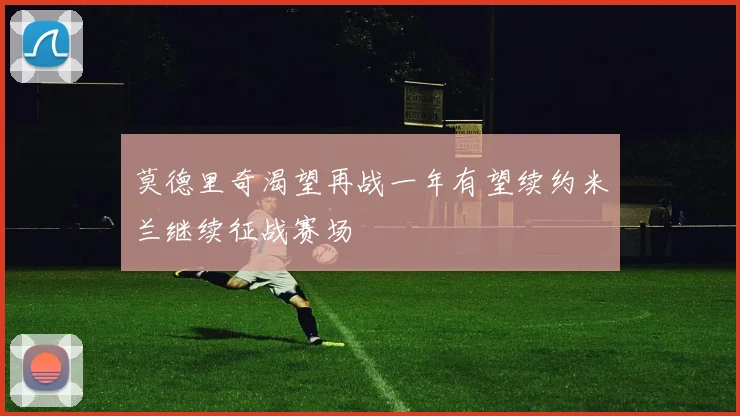 莫德里奇渴望再战一年有望续约米兰继续征战赛场