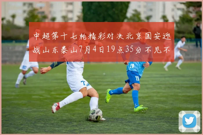 中超第十七轮精彩对决北京国安迎战山东泰山7月4日19点35分不见不散