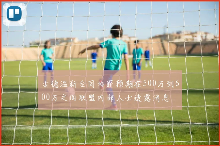 古德温新合同均薪预期在500万到600万之间联盟内部人士透露消息