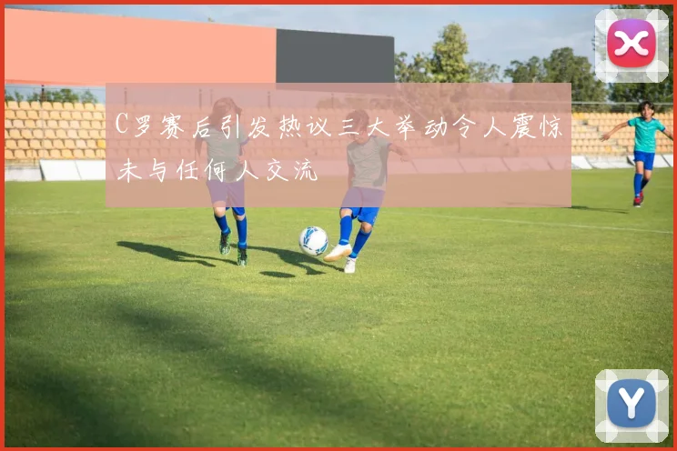 C罗赛后引发热议三大举动令人震惊未与任何人交流