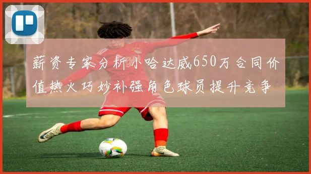 薪资专家分析小哈达威650万合同价值热火巧妙补强角色球员提升竞争力