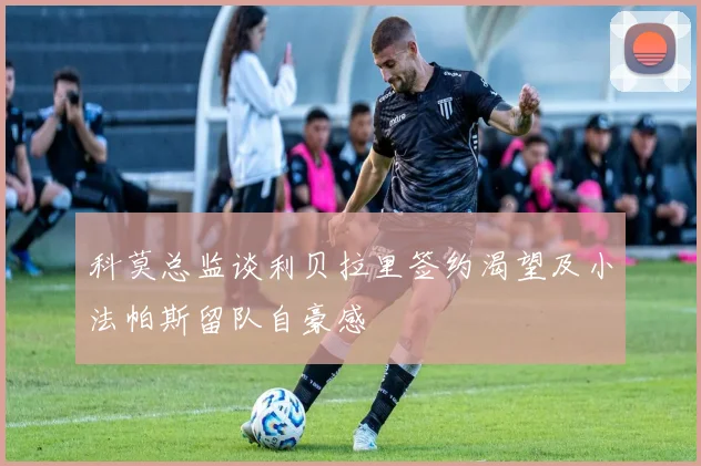 科莫总监谈利贝拉里签约渴望及小法帕斯留队自豪感
